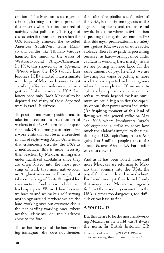 ception of the Mexican as a dangerous
criminal, forming a trinity of prejudice
that returns when it suits the need of
nativist, racist politicians. This type of
characterization was first seen when the
US. forcefully annexed the so-called
American SouthWest from Méxi-
co and bandits like Tiburcio Vasquez
haunted the minds of the waves of
Westward-bound —Anglo-Americans.
In 1954, this showed up as Operation
Wetback where the INS (which later
becomes ICE) enacted indiscriminate
round-ups of Mexican laborers to put
a chilling effect on undocumented mi-
gration of laborers into the USA. La-
borers need only “look Mexican’ to be
deported and many of those deported
were in fact ULS. citizens,

 

 

 

  

‘To posit an anti-work position and to
take into account the racialization of
‘workers in the USA looms as an impos-
sible task. Often immigrants internalize
a work ethic that can be as entrenched
as that of right-wing Anglo-Americans
that erroneously describe the USA as
a meritocracy. This is more necessit
than reaction by Mexican immigrants
under racialized capitalism since they
are often forced into the most gru-
cling of work that most native-born,
or Anglo-Americans, will simply not
take on: picking of fruits & vegetables,
construction, food service, child care,
landscaping, etc. We work hard because
wwe have to and we make a self-serving
mythology around it where we are the
hard-working ones but everyone else is
the not-harding-working ones, where
notably elements of anti-blackness
come to the fore.

 

 

To further the myth of the hard-work-
ing immigrant, that does not threaten

sa

the colonial-capitalist social order of
the USA, isto strip immigrants of the
agency to express refusal, resistance and
revolt. In a time where nativist racism
is peaking once again, we must realize
that this myth proliferation is no safety
net against ICE sweeps or other racist
violence. There is no pride in presenting
ourselves as hard-working, since under
capitalism working hard merely means
wwe are putting in’ more labor for the
same amount of pay. In effect, we are
lowering our wages by putting in more
‘work than is expected and making our-
selves hyper-exploited. If we were to
collectively express our reluctance or
refusal to work beyond the bare mini-
mum we could begin to flex the capac~
ity of our labor power across industries.
(An inspiring moment of this kind of
flexing was the general strike on May
Ast, 2006 where immigrants largely
self-organized a strike to show how
much their labor is integral to the fanc-
tioning of US. capitalism; in Los An-
sgeles 1 to 2 million people took to the
streets & over 9086 of LA Port traffic
was shut down.)

 

And as it has been noted, more and
more Mexicans are returning to Mex-
ico than coming into the USA, the
payoff for this hard-work is in decline’,
Tve heard amongst friends and family
that many recent Mexican immigrants
find that the work they encounter in the
USA is either too dangerous, too diffi-
cult or too hard to find.

AWAY OUT?

But this desire to be the most hardwork-
ing Mexican in the world wasn't always
the norm. In British historian E.P.

4 wow pewhispanicong/2015/11/19/more-
mexican leaving-than-coming-to-the-u-a!
